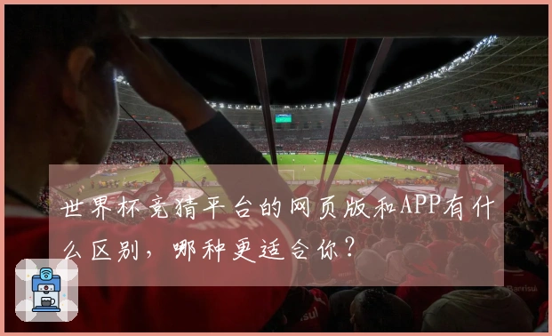 世界杯竞猜平台的网页版和APP有什么区别，哪种更适合你？